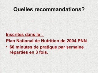Quelles recommandations? Inscrites dans le :  Plan National de Nutrition de 2004 PNN 60 minutes de pratique par semaine réparties en 3 fois. 