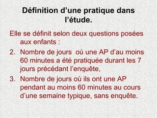 Définition d’une pratique dans l’étude. Elle se définit selon deux questions posées aux enfants : Nombre de jours  où une AP d’au moins 60 minutes a été pratiquée durant les 7 jours précédant l’enquête, Nombre de jours où ils ont une AP pendant au moins 60 minutes au cours d’une semaine typique, sans enquête. 