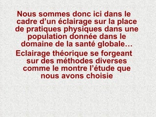 Nous sommes donc ici dans le cadre d’un éclairage sur la place de pratiques physiques dans une population donnée dans le domaine de la santé globale… Eclairage théorique se forgeant sur des méthodes diverses comme le montre l’étude que nous avons choisie 