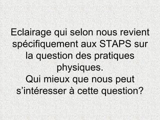 Eclairage qui selon nous revient spécifiquement aux STAPS sur la question des pratiques physiques. Qui mieux que nous peut s’intéresser à cette question? 