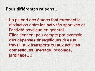 Pour différentes raisons… 1.La plupart des études font rarement la distinction entre les activités sportives et l’activité physique en général… Elles tiennent peu compte par exemple des dépenses énergétiques dues au travail, aux transports ou aux activités domestiques (ménage, bricolage, jardinage…) 