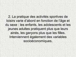 2. La pratique des activités sportives de loisirs varie d’abord en fonction de l’âge et du sexe : les enfants, les adolescents et les jeunes adultes pratiquent plus que leurs ainés, les garçons plus que les filles. Interviennent également des variables socioéconomiques. 