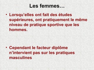 Les femmes… Lorsqu’elles ont fait des études supérieures, ont pratiquement le même niveau de pratique sportive que les hommes.  Cependant le facteur diplôme n’intervient pas sur les pratiques masculines 