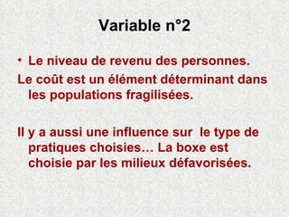 Variable n°2 Le niveau de revenu des personnes. Le coût est un élément déterminant dans les populations fragilisées. Il y a aussi une influence sur  le type de pratiques choisies… La boxe est choisie par les milieux défavorisées. 