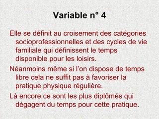 Variable n° 4 Elle se définit au croisement des catégories socioprofessionnelles et des cycles de vie familiale qui définissent le temps disponible pour les loisirs. Néanmoins même si l’on dispose de temps libre cela ne suffit pas à favoriser la pratique physique régulière.  Là encore ce sont les plus diplômés qui dégagent du temps pour cette pratique. 