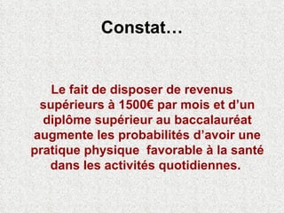 Constat… Le fait de disposer de revenus supérieurs à 1500€ par mois et d’un diplôme supérieur au baccalauréat augmente les probabilités d’avoir une pratique physique  favorable à la santé dans les activités quotidiennes.   