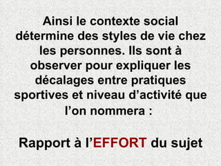 Ainsi le contexte social détermine des styles de vie chez les personnes. Ils sont à observer pour expliquer les décalages entre pratiques sportives et niveau d’activité que l’on nommera :   Rapport à l’ EFFORT  du sujet 
