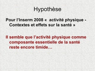 Hypothèse Pour l’Inserm 2008 «  activité physique - Contextes et effets sur la santé » Il semble que l’activité physique comme composante essentielle de la santé reste encore timide… 
