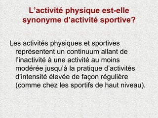 L’activité physique est-elle synonyme d’activité sportive? Les activités physiques et sportives représentent un continuum allant de l’inactivité à une activité au moins modérée jusqu’à la pratique d’activités d’intensité élevée de façon régulière (comme chez les sportifs de haut niveau).  
