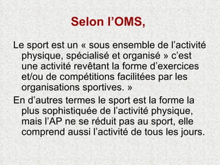 Selon l’OMS,   Le sport est un « sous ensemble de l’activité physique, spécialisé et organisé » c’est une activité revêtant la forme d’exercices et/ou de compétitions facilitées par les organisations sportives. » En d’autres termes le sport est la forme la plus sophistiquée de l’activité physique, mais l’AP ne se réduit pas au sport, elle comprend aussi l’activité de tous les jours.  