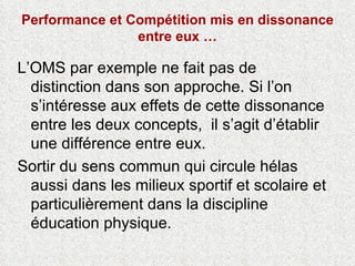 Performance et Compétition mis en dissonance entre eux … L’OMS par exemple ne fait pas de distinction dans son approche. Si l’on s’intéresse aux effets de cette dissonance entre les deux concepts,  il s’agit d’établir une différence entre eux.  Sortir du sens commun qui circule hélas aussi dans les milieux sportif et scolaire et particulièrement dans la discipline éducation physique. 