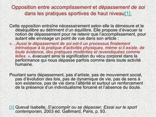Opposition entre  accomplissement  et  dépassement de soi  dans les pratiques sportives de haut niveau [1] , Cette opposition entraîne nécessairement selon elle la démesure et le déséquilibre au détriment d’un équilibre. Elle propose d’évacuer la notion de dépassement pour ne retenir que l’accomplissement, pour autant elle envisage un point de vue dans son article ;  «…Aussi le dépassement de soi est-il un processus finalement intrinsèque à la pratique d’activités physiques, même si il existe, de toute évidence, des pratiques modérées et revendiquées comme telles. »,  évacuant ainsi la signification du vécu corporel dans la performance qui nous dépasse parfois comme dans toute activité humaine.  Pourtant sans dépassement, pas d’artiste, pas de mouvement social, pas d’évolution des lois, pas de dynamique de vie, pas de sens à son existence, pas de vie dans l’altérité et surtout un renforcement de la présence d’un individualisme forcené et l’absence du doute.  [1]  Queval Isabelle,  S’accomplir ou se dépasser. Essai sur le sport contemporain,  2003 éd.  Gallimard, Paris, p. 93. 