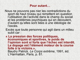 Pour autant… Nous ne pouvons pas nier les contradictions du sport de haut niveau qui remettent en question l’utilisation de l’activité dans le champ du social et les problèmes psychiques qui en découlent, d’autant qu’elles sont liées à une idéologie de l’excès. Excès que toute personne qui agit dans un milieu subit car : « La pression des forces politiques, économiques et sportives, le poids de l’opinion sont si forts que l’échec est interdit. Le dopage est l’élément moteur de la course folle à la victoire.».   Baudry Patrick.  Le Corps extrême , 1991, éd. L’Harmattan, Paris, p. 81.  