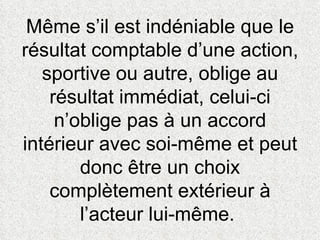 Même s’il est indéniable que le résultat comptable d’une action, sportive ou autre, oblige au résultat immédiat, celui-ci n’oblige pas à un accord intérieur avec soi-même et peut donc être un choix complètement extérieur à l’acteur lui-même.  