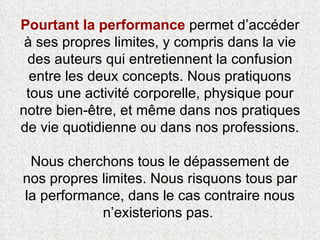 Pourtant la performance  permet d’accéder à ses propres limites, y compris dans la vie des auteurs qui entretiennent la confusion entre les deux concepts. Nous pratiquons tous une activité corporelle, physique pour notre bien-être, et même dans nos pratiques de vie quotidienne ou dans nos professions.  Nous cherchons tous le dépassement de nos propres limites. Nous risquons tous par la performance, dans le cas contraire nous n’existerions pas.  