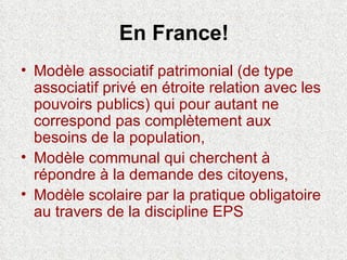 En France! Modèle associatif patrimonial (de type associatif privé en étroite relation avec les pouvoirs publics) qui pour autant ne correspond pas complètement aux besoins de la population, Modèle communal qui cherchent à répondre à la demande des citoyens, Modèle scolaire par la pratique obligatoire au travers de la discipline EPS 