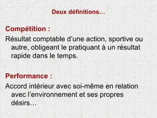 Deux définitions… Compétition :  Résultat comptable d’une action, sportive ou autre, obligeant le pratiquant à un résultat rapide dans le temps. Performance :  Accord intérieur avec soi-même en relation avec l’environnement et ses propres désirs… Nelly Lacince,  le vécu des sens en action , éd. PUN octobre 2008 