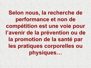 Selon nous, la recherche de performance et non de compétition est une voie pour l’avenir de la prévention ou de la promotion de la santé par les pratiques corporelles ou physiques… 