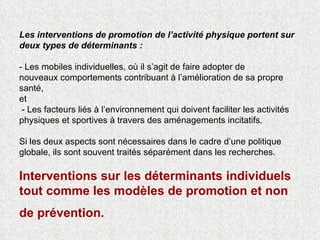 Les interventions de promotion de l’activité physique portent sur deux types de déterminants :  - Les mobiles individuelles, où il s’agit de faire adopter de  nouveaux comportements contribuant à l’amélioration de sa propre santé,  et  - Les facteurs liés à l’environnement qui doivent faciliter les activités physiques et sportives à travers des aménagements incitatifs.  Si les deux aspects sont nécessaires dans le cadre d’une politique globale, ils sont souvent traités séparément dans les recherches. Interventions sur les déterminants individuels tout comme les modèles de promotion et non de prévention.   