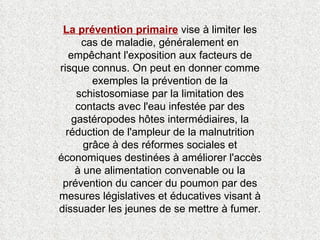 La prévention primaire  vise à limiter les cas de maladie, généralement en empêchant l'exposition aux facteurs de risque connus. On peut en donner comme exemples la prévention de la schistosomiase par la limitation des contacts avec l'eau infestée par des gastéropodes hôtes intermédiaires, la réduction de l'ampleur de la malnutrition grâce à des réformes sociales et économiques destinées à améliorer l'accès à une alimentation convenable ou la prévention du cancer du poumon par des mesures législatives et éducatives visant à dissuader les jeunes de se mettre à fumer. 