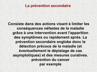 La prévention secondaire   Consiste dans des actions visant à limiter les conséquences néfastes de la maladie grâce à une intervention avant l'apparition des symptômes ou rapidement après. La prévention secondaire englobe donc la détection précoce de la maladie (et éventuellement le dépistage de cas asymptotiques) et des mesures curatives. prévention du cancer par exemple 