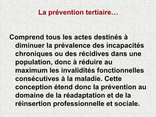 La prévention tertiaire… Comprend tous les actes destinés à diminuer la prévalence des incapacités chroniques ou des récidives dans une population, donc à réduire au maximum les invalidités fonctionnelles consécutives à la maladie. Cette conception étend donc la prévention au domaine de la réadaptation et de la réinsertion professionnelle et sociale. 
