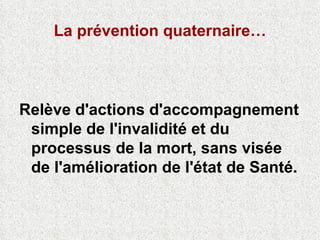 La prévention quaternaire… Relève d'actions d'accompagnement simple de l'invalidité et du processus de la mort, sans visée de l'amélioration de l'état de Santé. 