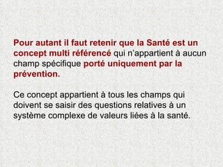 Pour autant il faut retenir que la Santé est un concept multi référencé  qui n’appartient à aucun champ spécifique  porté uniquement par la prévention.  Ce concept appartient à tous les champs qui doivent se saisir des questions relatives à un système complexe de valeurs liées à la santé.  