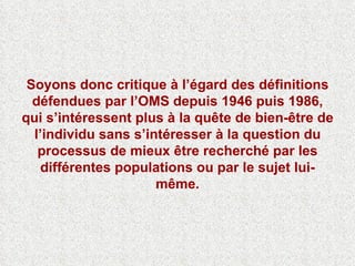 Soyons donc critique à l’égard des définitions défendues par l’OMS depuis 1946 puis 1986, qui s’intéressent plus à la quête de bien-être de l’individu sans s’intéresser à la question du processus de mieux être recherché par les différentes populations ou par le sujet lui-même. 