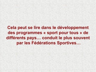 Cela peut se lire dans le développement des programmes « sport pour tous » de différents pays… conduit le plus souvent  par les Fédérations Sportives… 