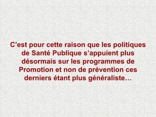 C’est pour cette raison que les politiques de Santé Publique s’appuient plus désormais sur les programmes de Promotion et non de prévention ces derniers étant plus généraliste… 
