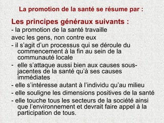 La promotion de la santé se résume par :  Les principes généraux suivants : - la promotion de la santé travaille avec les gens, non contre eux - il s’agit d’un processus qui se déroule du commencement à la fin au sein de la communauté locale elle s’attaque aussi bien aux causes sous-jacentes de la santé qu’à ses causes immédiates - elle s’intéresse autant à l’individu qu’au milieu - elle souligne les dimensions positives de la santé - elle touche tous les secteurs de la société ainsi que l’environnement et devrait faire appel à la participation de tous. 