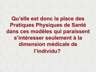Qu’elle est donc la place des Pratiques Physiques de Santé dans ces modèles qui paraissent s’intéresser seulement à la dimension médicale de l’individu?   