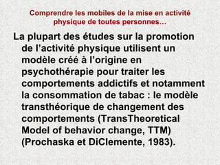 Comprendre les mobiles de la mise en activité physique de toutes personnes… La plupart des études sur la promotion de l’activité physique utilisent un modèle créé à l’origine en psychothérapie pour traiter les comportements addictifs et notamment la consommation de tabac : le modèle transthéorique de changement des comportements (TransTheoretical Model of behavior change, TTM) (Prochaska et DiClemente, 1983).  