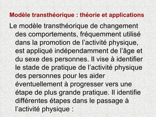 Modèle transthéorique : théorie et applications   Le modèle transthéorique de changement des comportements, fréquemment utilisé dans la promotion de l’activité physique, est appliqué indépendamment de l’âge et du sexe des personnes. Il vise à identifier le stade de pratique de l’activité physique des personnes pour les aider éventuellement à progresser vers une étape de plus grande pratique. Il identifie différentes étapes dans le passage à l’activité physique :  