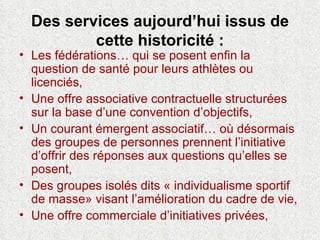 Des services aujourd’hui issus de cette historicité : Les fédérations… qui se posent enfin la question de santé pour leurs athlètes ou licenciés, Une offre associative contractuelle structurées sur la base d’une convention d’objectifs, Un courant émergent associatif… où désormais des groupes de personnes prennent l’initiative d’offrir des réponses aux questions qu’elles se posent,  Des groupes isolés dits « individualisme sportif de masse» visant l’amélioration du cadre de vie,   Une offre commerciale d’initiatives privées, 