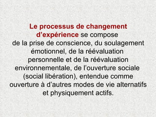 Le processus de changement d’expérience  se compose  de la prise de conscience, du soulagement émotionnel, de la réévaluation  personnelle et de la réévaluation environnementale, de l’ouverture sociale  (social libération), entendue comme ouverture à d’autres modes de vie alternatifs et physiquement actifs. 