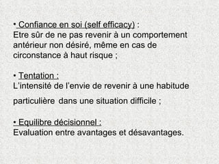 Confiance en soi (self efficacy)  :  Etre sûr de ne pas revenir à un comportement antérieur non désiré, même en cas de circonstance à haut risque ;  •  Tentation :   L’intensité de l’envie de revenir à une habitude particulière   dans une situation difficile ; • Equilibre décisionnel :   Evaluation entre avantages et désavantages.  