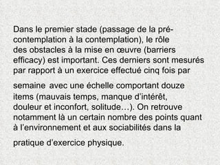 Dans le premier stade (passage de la pré-contemplation à la contemplation), le rôle  des obstacles à la mise en œuvre (barriers efficacy) est important. Ces derniers sont mesurés par rapport à un exercice effectué cinq fois par semaine   avec une échelle comportant douze items (mauvais temps, manque d’intérêt,  douleur et inconfort, solitude…). On retrouve notamment là un certain nombre des points quant à l’environnement et aux sociabilités dans la pratique d’exercice physique.   
