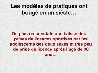Les modèles de pratiques ont bougé en un siècle… De plus on constate une baisse des prises de licences sportives par les adolescents des deux sexes et très peu de prise de licence après l’âge de 30 ans… 