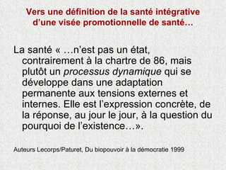 Vers une définition de la santé intégrative d’une visée promotionnelle de santé… La santé « …n’est pas un état, contrairement à la chartre de 86, mais plutôt un  processus dynamique  qui se développe dans une adaptation permanente aux tensions externes et internes. Elle est l’expression concrète, de la réponse, au jour le jour, à la question du pourquoi de l’existence…».  Auteurs Lecorps/Paturet, Du biopouvoir à la démocratie 1999  