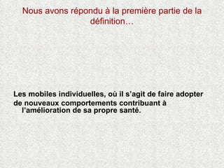Nous avons répondu à la première partie de la définition… Les mobiles individuelles, où il s’agit de faire adopter  de nouveaux comportements contribuant à l’amélioration de sa propre santé.  