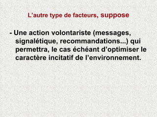 L’autre type de facteurs , suppose - Une action volontariste (messages, signalétique, recommandations...) qui permettra, le cas échéant d’optimiser le caractère incitatif de l’environnement.  
