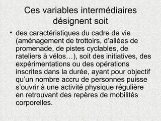 Ces variables intermédiaires désignent soit des caractéristiques du cadre de vie (aménagement de trottoirs, d’allées de promenade, de pistes cyclables, de rateliers à vélos…), soit des initiatives, des expérimentations ou des opérations inscrites dans la durée, ayant pour objectif qu’un nombre accru de personnes puisse s’ouvrir à une activité physique régulière en retrouvant des repères de mobilités corporelles.  