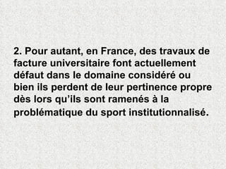 2. Pour autant, en France, des travaux de facture universitaire font actuellement  défaut dans le domaine considéré ou bien ils perdent de leur pertinence propre dès lors qu’ils sont ramenés à la problématique du sport institutionnalisé .  