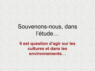 Souvenons-nous, dans l’étude… Il est question d’agir sur les cultures et dans les environnements … 