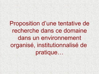 Proposition d’une tentative de recherche dans ce domaine dans un environnement organisé, institutionnalisé de  pratique… 