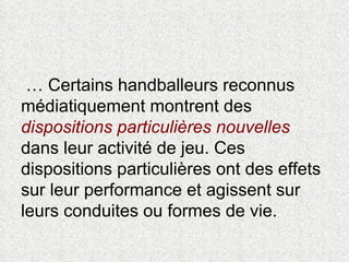 …  Certains handballeurs reconnus médiatiquement montrent des  dispositions particulières nouvelles  dans leur activité de jeu. Ces dispositions particulières ont des effets sur leur performance et agissent sur leurs conduites ou formes de vie. 