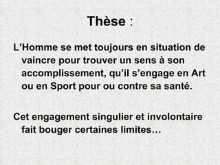 Thèse  : L’Homme se met toujours en situation de vaincre pour trouver un sens à son accomplissement, qu’il s’engage en Art ou en Sport pour ou contre sa santé.  Cet engagement singulier et involontaire fait bouger certaines limites… 