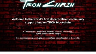 A DeFi support model built on smart contract technology,
by the people, for the people
It is the most transparent, p2p, decentralized supportsystem in the world.
Welcome to the world's first decentralized community
support fund on TRON blockchain.
 